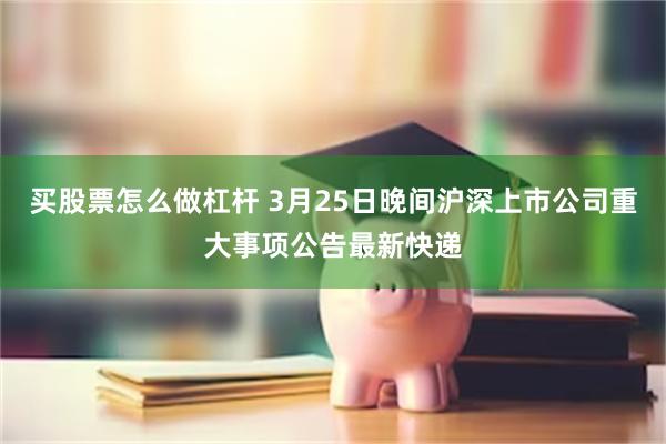 买股票怎么做杠杆 3月25日晚间沪深上市公司重大事项公告最新快递