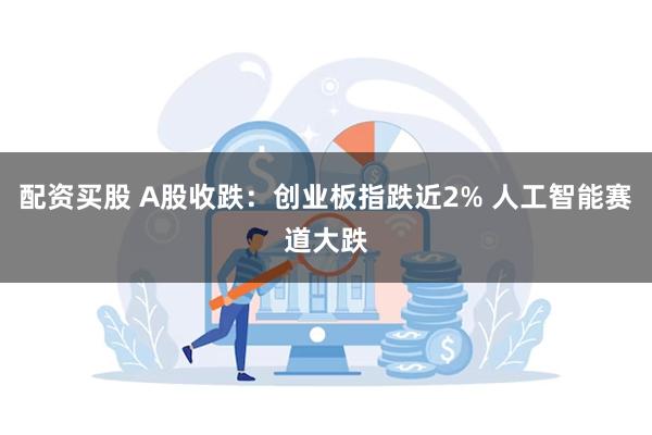 配资买股 A股收跌：创业板指跌近2% 人工智能赛道大跌