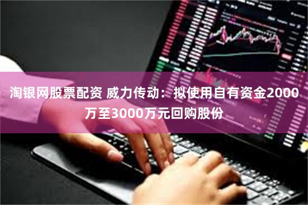 淘银网股票配资 威力传动：拟使用自有资金2000万至3000万元回购股份