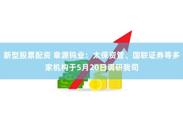 新型股票配资 章源钨业：太保资管、国联证券等多家机构于5月20日调研我司