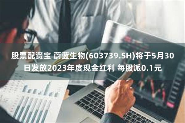 股票配资宝 蔚蓝生物(603739.SH)将于5月30日发放2023年度现金红利 每股派0.1元