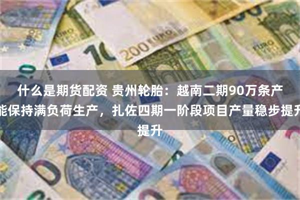 什么是期货配资 贵州轮胎：越南二期90万条产能保持满负荷生产，扎佐四期一阶段项目产量稳步提升