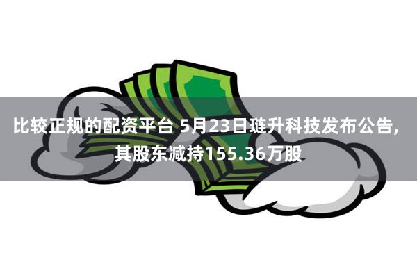 比较正规的配资平台 5月23日琏升科技发布公告, 其股东减持155.36万股