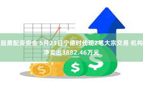 股票配资资金 5月23日宁德时代现2笔大宗交易 机构净卖出3882.46万元