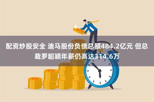 配资炒股安全 迪马股份负债总额484.2亿元 但总裁罗韶颖年薪仍高达314.6万