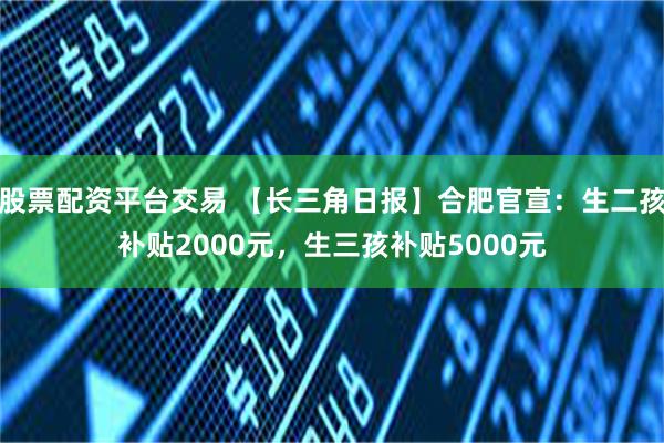 股票配资平台交易 【长三角日报】合肥官宣：生二孩补贴2000元，生三孩补贴5000元