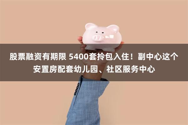 股票融资有期限 5400套拎包入住！副中心这个安置房配套幼儿园、社区服务中心