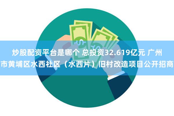 炒股配资平台是哪个 总投资32.619亿元 广州市黄埔区水西社区（水西片）旧村改造项目公开招商