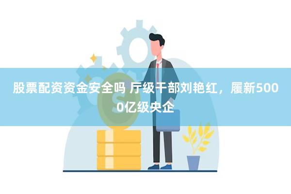 股票配资资金安全吗 厅级干部刘艳红，履新5000亿级央企