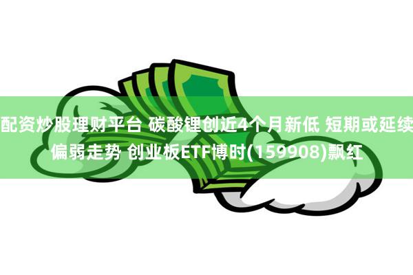 配资炒股理财平台 碳酸锂创近4个月新低 短期或延续偏弱走势 创业板ETF博时(159908)飘红