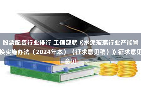 股票配资行业排行 工信部就《水泥玻璃行业产能置换实施办法（2024年本）（征求意见稿）》征求意见