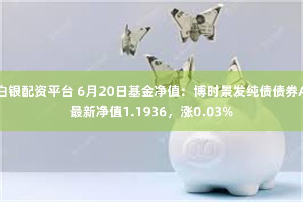 白银配资平台 6月20日基金净值：博时景发纯债债券A最新净值1.1936，涨0.03%