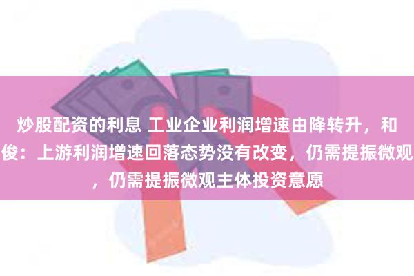 炒股配资的利息 工业企业利润增速由降转升，和讯研究员孔祥俊：上游利润增速回落态势没有改变，仍需提振微观主体投资意愿