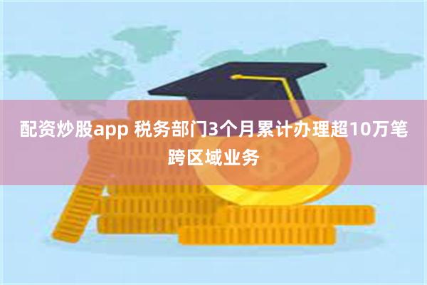 配资炒股app 税务部门3个月累计办理超10万笔跨区域业务