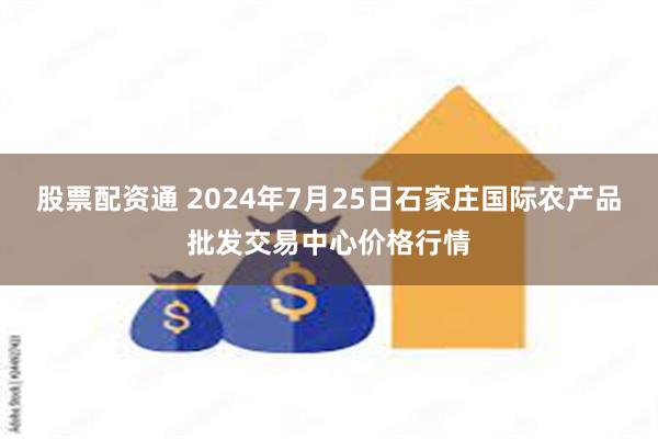 股票配资通 2024年7月25日石家庄国际农产品批发交易中心价格行情