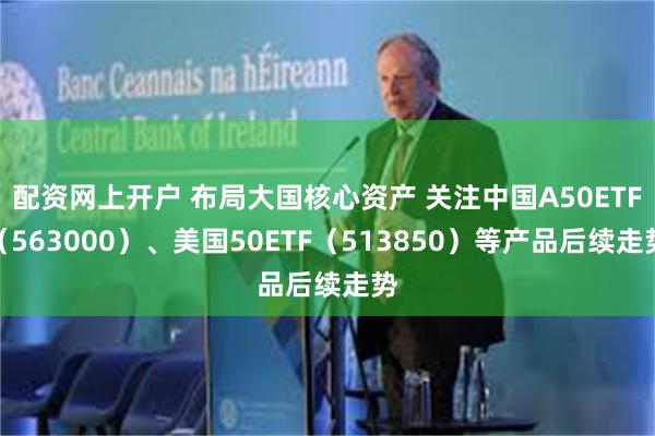 配资网上开户 布局大国核心资产 关注中国A50ETF（563000）、美国50ETF（513850）等产品后续走势