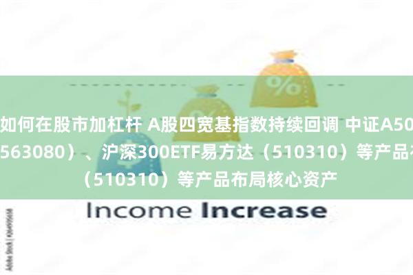 如何在股市加杠杆 A股四宽基指数持续回调 中证A50ETF易方达（563080）、沪深300ETF易方达（510310）等产品布局核心资产