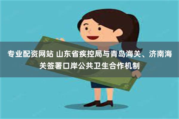 专业配资网站 山东省疾控局与青岛海关、济南海关签署口岸公共卫生合作机制