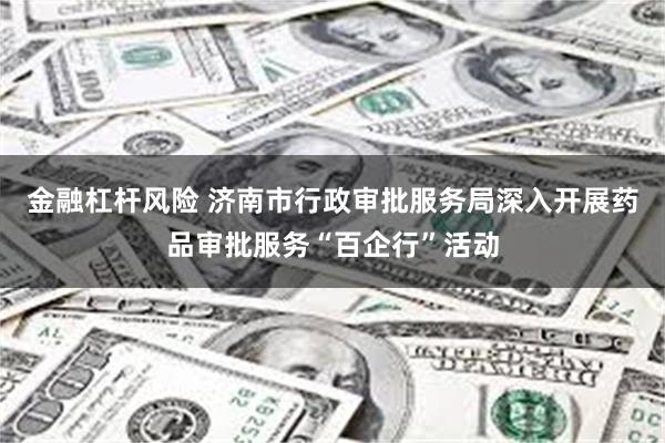 金融杠杆风险 济南市行政审批服务局深入开展药品审批服务“百企行”活动