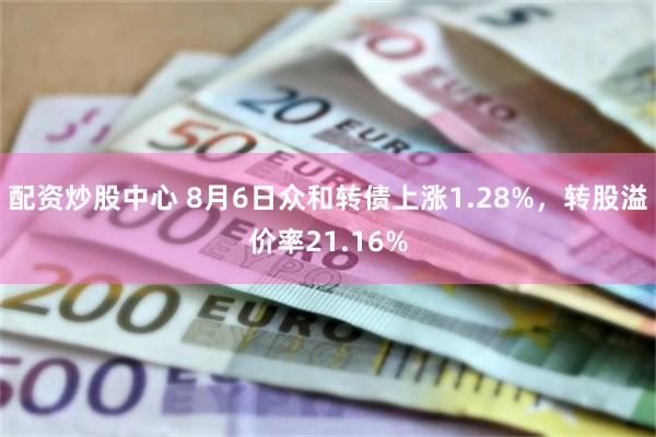 配资炒股中心 8月6日众和转债上涨1.28%，转股溢价率21.16%