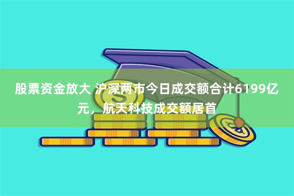 股票资金放大 沪深两市今日成交额合计6199亿元，航天科技成交额居首