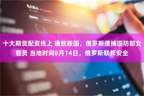 十大期货配资线上 通敌叛国，俄罗斯逮捕国防部女官员 当地时间8月14日，俄罗斯联邦安全