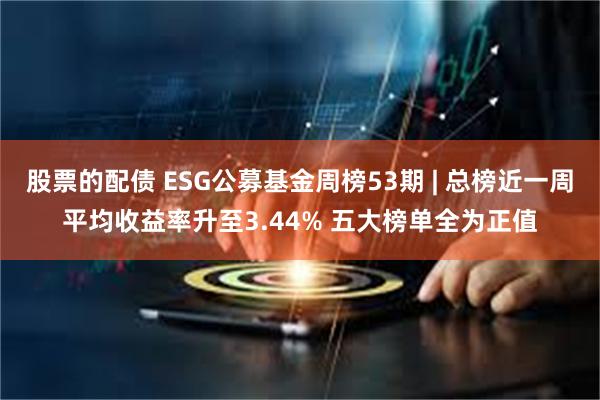 股票的配债 ESG公募基金周榜53期 | 总榜近一周平均收益率升至3.44% 五大榜单全为正值