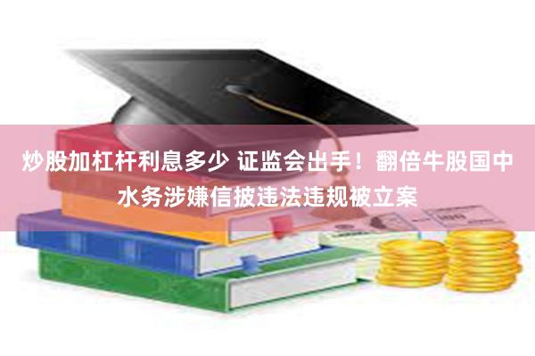 炒股加杠杆利息多少 证监会出手！翻倍牛股国中水务涉嫌信披违法违规被立案