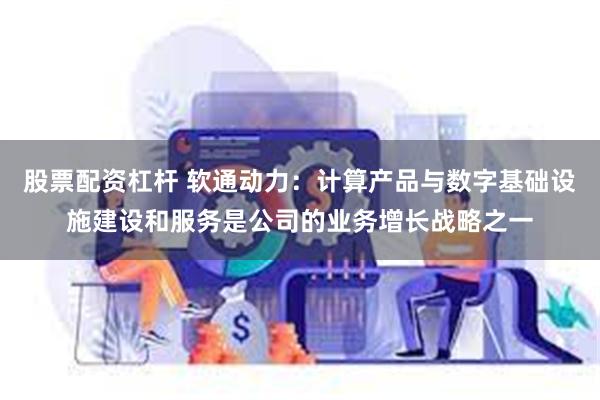 股票配资杠杆 软通动力：计算产品与数字基础设施建设和服务是公司的业务增长战略之一