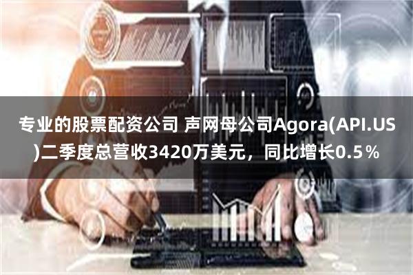 专业的股票配资公司 声网母公司Agora(API.US)二季度总营收3420万美元，同比增长0.5％