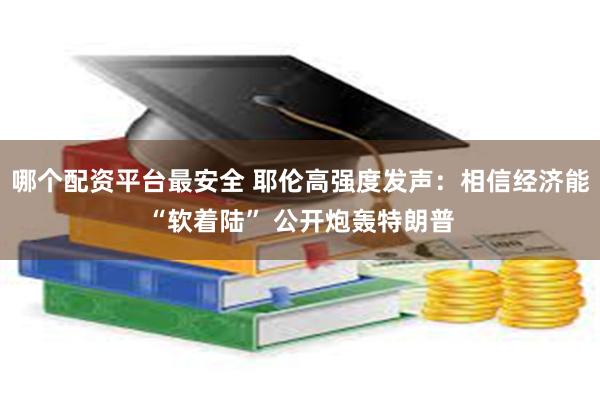 哪个配资平台最安全 耶伦高强度发声：相信经济能“软着陆” 公开炮轰特朗普