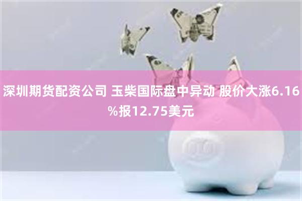 深圳期货配资公司 玉柴国际盘中异动 股价大涨6.16%报12.75美元