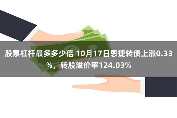 股票杠杆最多多少倍 10月17日恩捷转债上涨0.33%，转股溢价率124.03%