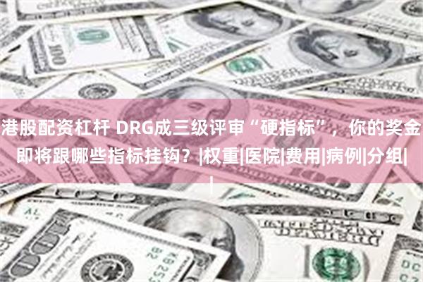 港股配资杠杆 DRG成三级评审“硬指标”，你的奖金即将跟哪些指标挂钩？|权重|医院|费用|病例|分组|