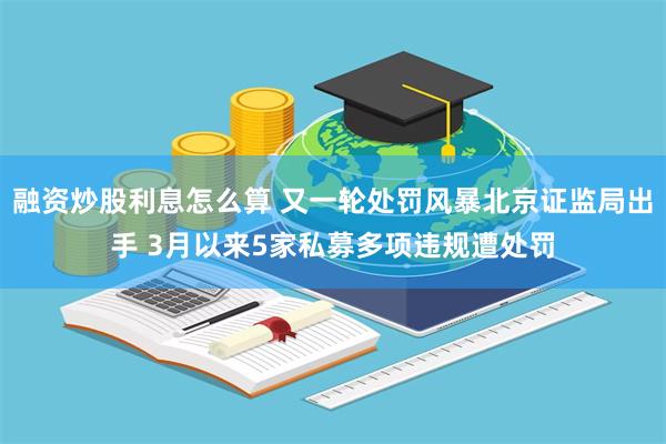 融资炒股利息怎么算 又一轮处罚风暴北京证监局出手 3月以来5家私募多项违规遭处罚