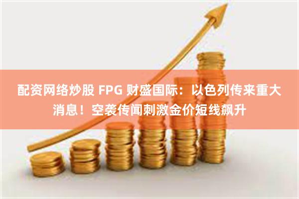 配资网络炒股 FPG 财盛国际：以色列传来重大消息！空袭传闻刺激金价短线飙升