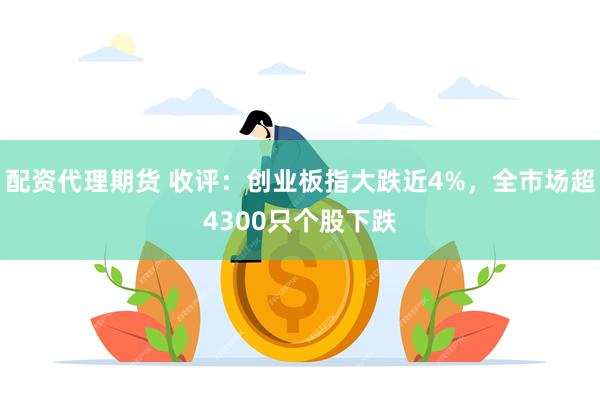 配资代理期货 收评：创业板指大跌近4%，全市场超4300只个股下跌