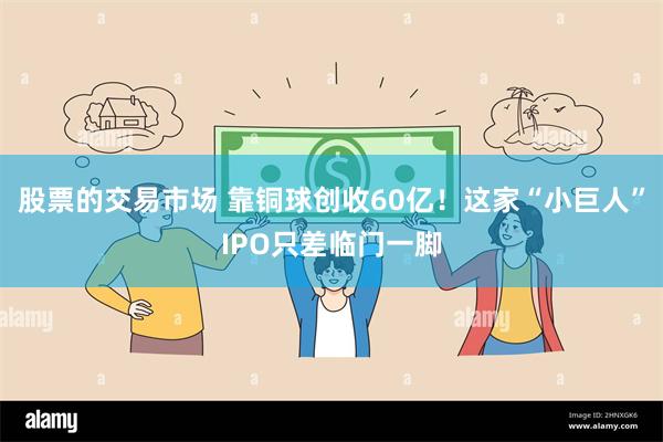 股票的交易市场 靠铜球创收60亿！这家“小巨人”IPO只差临门一脚