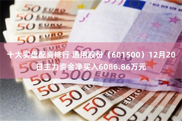 十大实盘配资排行 通用股份（601500）12月20日主力资金净买入6086.86万元