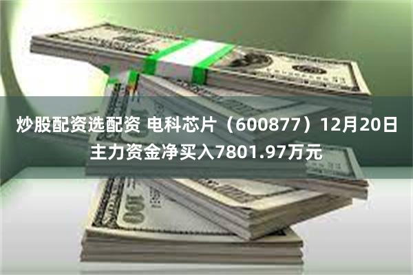 炒股配资选配资 电科芯片（600877）12月20日主力资金净买入7801.97万元