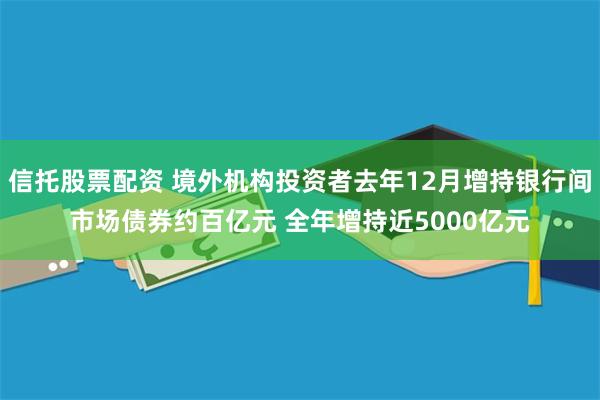 信托股票配资 境外机构投资者去年12月增持银行间市场债券约百亿元 全年增持近5000亿元