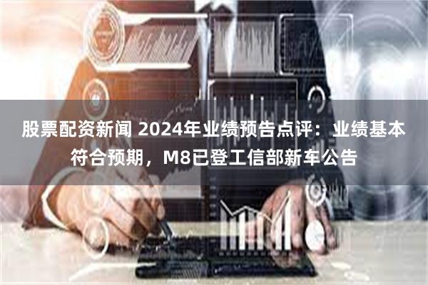 股票配资新闻 2024年业绩预告点评：业绩基本符合预期，M8已登工信部新车公告