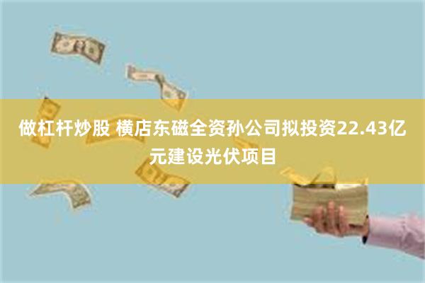 做杠杆炒股 横店东磁全资孙公司拟投资22.43亿元建设光伏项目