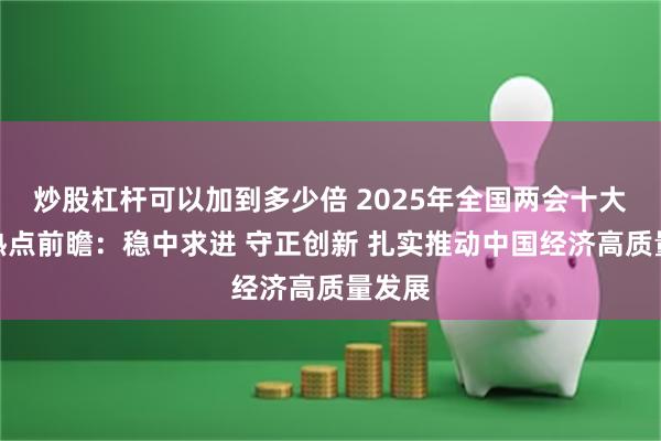 炒股杠杆可以加到多少倍 2025年全国两会十大财经热点前瞻：稳中求进 守正创新 扎实推动中国经济高质量发展