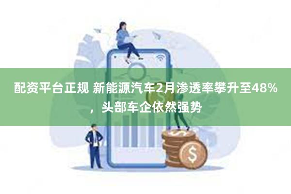 配资平台正规 新能源汽车2月渗透率攀升至48%，头部车企依然强势