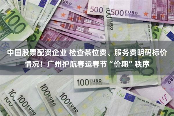 中国股票配资企业 检查茶位费、服务费明码标价情况！广州护航春运春节“价期”秩序