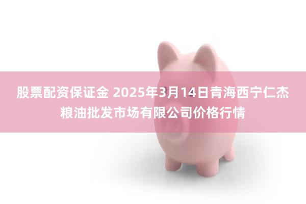 股票配资保证金 2025年3月14日青海西宁仁杰粮油批发市场有限公司价格行情